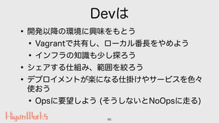 Devは
•開発以降の環境に興味をもとう
•Vagrantで共有し、ローカル番長をやめよう
•インフラの知識も少し探ろう
•シェアする仕組み、範囲を絞ろう
•デプロイメントが楽になる仕掛けやサービスを色々
使おう
•Opsに要望しよう (そうし...