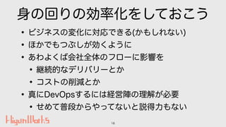 身の回りの効率化をしておこう
•ビジネスの変化に対応できる(かもしれない)
•ほかでもつぶしが効くように
•あわよくば会社全体のフローに影響を
•継続的なデリバリーとか
•コストの削減とか
•真にDevOpsするには経営陣の理解が必要
•せめて...