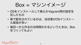 Box = マシンイメージ
•OSをインストールして幾らかVagrant用の設定を
足したもの
• で配布されているのは、ほぼ素のOSインストー
ル直後が多い
•毎回一から作るのは時間かかるというときは、Box
をつくってもよい
38
 