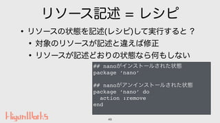 リソース記述 = レシピ
•リソースの状態を記述(レシピ)して実行すると ?
•対象のリソースが記述と違えば修正
•リソースが記述どおりの状態なら何もしない
49
## nanoがインストールされた状態
package ‘nano’
## na...