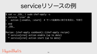serviceリソースの例
52
$ cat << _EOL_ | sudo chef-apply -s
> service 'cron' do
> action [:enable, :start] # サーバ起動時に実行を有効と、今実行
> ...
