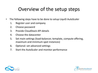Overview of the setup steps
• The following steps have to be done to setup LiquiD AutoScaler
1. Register user and company
2. Choose password
3. Provide CloudStack API details
4. Choose the datacenter
5. Set main settings (load-balancer, template, compute offering,
maximum and minimum spot instances)
6. Optional: set advanced settings
7. Start the AutoScaler and monitor performance
 