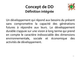 Concept de DD
Définition intégrée
Un développement qui répond aux besoins du présent
sans compromettre la capacité des générations
futures à répondre aux leurs. Le développement
durable s’appuie sur une vision à long terme qui prend
en compte le caractère indissociable des dimensions
environnementale, sociale et économique des
activités de développement.
10
 