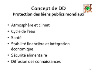 Concept de DD
Protection des biens publics mondiaux
• Atmosphère et climat
• Cycle de l'eau
• Santé
• Stabilité financière et intégration
économique
• Sécurité alimentaire
• Diffusion des connaissances
12
 
