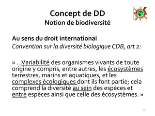 Concept de DD
Notion de biodiversité
Au sens du droit international
Convention sur la diversité biologique CDB, art 2:
« ...Variabilité des organismes vivants de toute
origine y compris, entre autres, les écosystèmes
terrestres, marins et aquatiques, et les
complexes écologiques dont ils font partie; cela
comprend la diversité au sein des espèces et
entre espèces ainsi que celle des écosystèmes. »
15
 