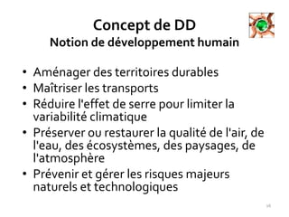 Concept de DD
Notion de développement humain
• Aménager des territoires durables
• Maîtriser les transports
• Réduire l'effet de serre pour limiter la
variabilité climatique
• Préserver ou restaurer la qualité de l'air, de
l'eau, des écosystèmes, des paysages, de
l'atmosphère
• Prévenir et gérer les risques majeurs
naturels et technologiques
16
 