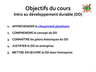 Objectifs du cours
Intro au développement durable (DD)
2
1. APPRÉHENDER la citoyenneté planétaire
2. COMPRENDRE le concept de DD
3. CONNAÎTRE les jalons historiques du DD
4. JUSTIFIER le DD en entreprise
5. METTRE EN ŒUVRE le DD dans l’entreprise
 