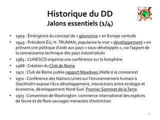 Historique du DD
Jalons essentiels (1/4)
• 1909 : Émergence du concept de « géonomie » en Europe centrale
• 1949 : Président ÉU, H.TRUMAN, popularise le mot « développement » en
prônant une politique d'aide aux pays « sous-développés », via l'apport de
la connaissance technique des pays industrialisés
• 1965 : L'UNESCO organise une conférence sur la biosphère
• 1968 : Création du Club de Rome
• 1972 : Club de Rome publie rapport Meadows (Halte à la croissance)
• 1972 : Conférence des Nations Unies sur l'environnement humain à
Stockholm expose l'éco-développement, interactions entre écologie et
économie, développement Nord-Sud. Premier Sommet de laTerre.
• 1973 : Convention de Washington: commerce international des espèces
de faune et de flore sauvages menacées d'extinction
22
 