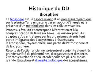 24
Historique du DD
Biosphère
La biosphère est un espace vivant et un processus dynamique
sur la planèteTerre entretenu par un apport d'énergie et la
présence d'un métabolisme dans les cellules vivantes.
Processus évolutif et correspond à l'entretien et à la
complexification de la vie surTerre. Les milieux produits,
adaptés et/ou entretenus par les organismes vivants font
partie intégrante des écosystèmes présents dans
la lithosphère, l'hydrosphère, une partie de l'atmosphère et
de la cryosphère.
Résulte de l'action ancienne, présente et conjointe d'une très
grande variété de phénomènes, d'organismes et d'espèces
vivantes en relation et en interdépendance plus ou moins
grande. Évolution et diversité biologique des écosystèmes.
 