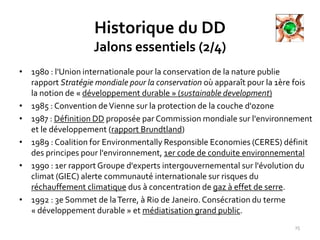 Historique du DD
Jalons essentiels (2/4)
• 1980 : l'Union internationale pour la conservation de la nature publie
rapport Stratégie mondiale pour la conservation où apparaît pour la 1ère fois
la notion de « développement durable » (sustainable development)
• 1985 : Convention deVienne sur la protection de la couche d'ozone
• 1987 : Définition DD proposée par Commission mondiale sur l'environnement
et le développement (rapport Brundtland)
• 1989 : Coalition for Environmentally Responsible Economies (CERES) définit
des principes pour l'environnement, 1er code de conduite environnemental
• 1990 : 1er rapport Groupe d'experts intergouvernemental sur l'évolution du
climat (GIEC) alerte communauté internationale sur risques du
réchauffement climatique dus à concentration de gaz à effet de serre.
• 1992 : 3e Sommet de laTerre, à Rio de Janeiro.Consécration du terme
« développement durable » et médiatisation grand public.
25
 
