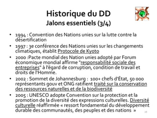 Historique du DD
Jalons essentiels (3/4)
• 1994 : Convention des Nations unies sur la lutte contre la
désertification
• 1997 : 3e conférence des Nations unies sur les changements
climatiques, établit Protocole de Kyoto
• 2000 :Pacte mondial des Nation unies adopté par Forum
économique mondial affirme "responsabilité sociale des
entreprises" à l’égard de corruption, condition de travail et
droits de l‘Homme.
• 2002 : Sommet de Johannesburg : 100+ chefs d'État, 50 000
représentants gouv et ONG ratifient traité sur la conservation
des ressources naturelles et de la biodiversité
• 2005 : UNESCO adopte Convention sur la protection et la
promotion de la diversité des expressions culturelles. Diversité
culturelle réaffirmée « ressort fondamental du développement
durable des communautés, des peuples et des nations » 26
 