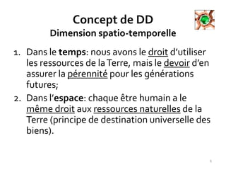 Concept de DD
Dimension spatio-temporelle
1. Dans le temps: nous avons le droit d’utiliser
les ressources de laTerre, mais le devoir d’en
assurer la pérennité pour les générations
futures;
2. Dans l’espace: chaque être humain a le
même droit aux ressources naturelles de la
Terre (principe de destination universelle des
biens).
6
 