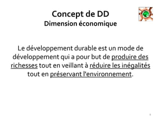 Concept de DD
Dimension économique
Le développement durable est un mode de
développement qui a pour but de produire des
richesses tout en veillant à réduire les inégalités
tout en préservant l'environnement.
8
 
