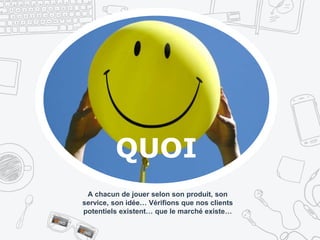 A chacun de jouer selon son produit, son
service, son idée… Vérifions que nos clients
potentiels existent… que le marché existe…
QUOI
 