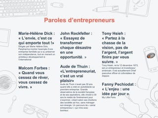 Paroles d’entrepreneurs
Marie-Hélène Dick :
« L’envie, c’est ce
qui emporte tout !»
Dirigée par Marie Hélène Dick,
Panpharma montre l’exemple d’une
entreprise familiale qui a su préserver
son indépendance, tout en menant un
ambitieux développement à
l’international
Malcom Forbes :
« Quand vous
cessez de rêver,
vous cessez de
vivre. »
John Rockfeller :
« Essayez de
transformer
chaque désastre
en une
opportunité. »
Aude de Thuin :
«L’entrepreneuriat,
c’est un vrai
plaisir»
Aude de Thuin n’avait pas 30 ans
quand elle a créé en autodidacte sa
première entreprise. Grande
observatrice de la société française
et de ses aspirations, elle choisit à 30
ans le média de l’événement pour
s’exprimer, créant selon ses intuitions
des sociétés ad hoc, sans ménager
son énergie. Un parcours de « serial
entrepreneur » qui rime avec
bonheur.
Tony Hsieh :
« Partez à la
chasse de la
vision, pas de
l’argent, l’argent
finira par vous
suivre. »
Tony Hsieh, né le 12 décembre 1973,
est un entrepreneur et investisseur
américain. Il est actuellement Chief
executive officer et cofondateur de
Zappos
Fanny Pechiodat :
« L’enjeu : une
idée par jour »
My Little Paris
 