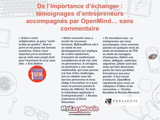 De l’importance d’échanger :
témoignages d’entrepreneurs
accompagnés par OpenMind… sans
commentaire
« Grâce à notre
collaboration, je peux "sortir
la tête du guidon", faire le
point et me poser les bonnes
questions. Grâce à leur
expertise j'ai le sentiment
que je mets mon projet droit
pour l'emmener là où je veux
aller. » Éric Bellion
« Notre rencontre nous a
ouvert de nouveaux
horizons. MyEasyMovie est à
un stade de son
développement qui implique
de croitre rapidement,
d’acquérir de nombreuses
compétences et de voir clair
en permanence. A cet égard,
ce partenaire a une valeur
inestimable, qui nous permet
à la fois d’être challengés,
mis en relation avec les
bonnes personnes et nous
oblige à formaliser ce à quoi
nous ne prenons jamais le
temps de réfléchir. En bref,
la maïeutique appliquée à
l’entrepreneuriat ! » Nicolas
Cazeneuve et Denis
Descamps
« En travaillant avec un
entrepreneur qui nous
accompagne, nous sommes
passés en quelques mois du
stade de fondateurs de TPE
au stade de managers
d'entreprise. Définir une
vision, déléguer, optimiser,
objectiver, piloter sont des
mots qui font désormais
partie de notre quotidien.
Convaincus que pour
grandir, il faut savoir
s'entourer, OpenMind
représente pour nous un
catalyseur d'idées et de
rencontres. » Charles
Baudelot et Nicolas Marsaud
 