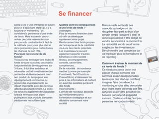 Se financer
Dans la vie d’une entreprise (d’autant
plus s’il s’agit d’une start-up), il y a
toujours un moment où l’on
considère la pertinence d’une levée
de fonds. Mais le chemin pour y
arriver peut vite ressembler à un
parcours du combattant et il faut de
la méthode pour y voir plus clair et
de la préparation pour mettre toutes
les chances de son côté.
Pourquoi faire une levée de
fonds?
Vous pouvez envisager une levée de
fonds lorsque vous avez un projet à
fort potentiel de développement sur
3-5 ans. Il doit être ambitieux et
nécessiter un fort investissement en
recherche et développement pour
son produit, du temps pour son
développement commercial ou
encore des investissements de
départ importants avec des revenus
attendus plus tardivement. La levée
de fonds est également envisageable
lorsque le recours aux aides
publiques et aux produits bancaires
traditionnels ne suffisent pas.
Quelles sont les conséquences
d’une levée de fonds ?
Avantages :
Plus de moyens financiers bien
sûr afin de développer
rapidement votre projet
Renforcement des fonds propres
de l’entreprise et de la crédibilité
vis-à-vis des clients potentiels
Les investisseurs peuvent
également apporter d’autres
bénéfices à votre société :
réseau, accompagnement,
conseils, savoir-faire,
compétences…
De la notoriété : de nombreux
medias (comme par exemple
Frenchweb, TechCrunch ou
PresseCitron) s’intéressent de
près à ces informations et mettent
en avant les sociétés qui lèvent
des fonds
Inconvénients :
L’arrivée de nouveaux associés
qui vont prendre part à
l’orientation stratégique et aux
décisions concernant votre
société
Mais aussi la sortie de ces
associés qui exigeront de
récupérer leur part au bout d’un
certain temps (souvent 5 ans) et
donc la possibilité d’être obligé de
vendre sa société à ce moment là
La rentabilité sur du court terme
exigée par les investisseurs
Devoir rendre des compte ce qui
va impliquer plus de formalisme et
de reporting
Comment évaluer le montant de
sa levée de fonds ?
Ce n’est pas parce qu’on voit
passer chaque semaine des
sommes assez exceptionnelles
levées par des start-up qu’il faut
imaginer faire de même. Le
montant que vous allez demander
pour votre levée de fonds doit être
cohérent avec votre projet et vos
besoins par rapport au capital
existant. D’ailleurs s’il ne l’est pas,
personne ne voudra investir.
 