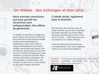 Un réseau : des échanges et bien plus…
Nous sommes convaincus
que pour grandir les
rencontres sont
indispensables. Une affaire
de générosité…
Un réseau ne peut être envisagé que
sous l’aspect commercial ou financier.
Nous sommes ancrés dans le modèle
de l’économie participative et
collaborative. Nous avons créé un
réseau d’entrepreneurs sans aucun
modèle économique sous jacent, afin
de créer les opportunités à chacun de
découvrir d’autres entrepreneurs, leurs
créations sur tous les marchés. Nous
sommes ainsi libres d’échanger nos
best practices, nos bons plans, nos
contacts. Et bien sûr il y a du business
qui se crée à chaque rencontre….
L’intérêt réside également
dans la diversité.
Des femmes, des hommes issus de
toutes cultures, qui ont des entreprises
de toutes maturités, de toutes tailles,
dans des marchés divers et qui ont de
de 20 à 70 ans… Voilà l’idée que nous
nous faisons d’un réseau efficace.
C’est par cette grande diversité que
nous grandissons, que nous imaginons
l’avenir et que des idées jaillissent.
Verbatim : « Convaincus que pour grandir, il faut savoir
s'entourer, OpenMind représente pour nous un
catalyseur d'idées et de rencontres. »
 