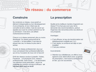 Construire
Se construire un réseau, nous paraît un
élément indispensable au bon développement
d’une entreprise, le but n’étant pas de
connaître la terre entière; mais de savoir qui
appeler pour avoir le contact pertinent sur tel
ou tel besoin. C’est donc une affaire
d’arborescence de liens.
Chacun a un réseau personnel, plus ou moins
développé. Ce réseau personnel est le
« premier », le bienveillant. Il est dans la
plupart des cas, le réseau le plus aisé à
activer.
Ensuite, le réseau professionnel, ceux qui
nous connaissent bien professionnellement,
qui ont eu l’occasion de nous voir à l’œuvre!
Enfin les réseaux sociaux (LinkedIn, Viadeo,
Facebook…) et physiques (CCI, réseaux
professionnels, clubs divers…); ils demandent
une attention toute particulière : savoir se
présenter de manière concise et efficace : un
très bon pitch oral ou écrit!
Un réseau : du commerce
La prescription
Quelle est la meilleure manière d’agrandir son
réseau? Il ne faut pas avoir peur de la
demander des recommandations, partout.
Organisez des rencontres entre vos clients et
vos prospects.
Avantages :
 C’est efficace, le taux de transformation est
statistiquement multiplié par 2 à 3
 C’est rapide, la confiance est déjà un peu
installée!
 C’est peu onéreux
Inconvénients :
 Attention aux défaillances, en effet si nous
agissons avec désinvolture avec un réseau
de prescription, c’est toute la communauté
en lien, qui s’en souviendra.
 