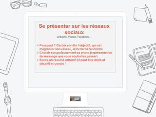  Pourquoi ? Garder en tête l’objectif, qui est
d’agrandir son réseau, d’inciter la rencontre
 Choisir scrupuleusement sa photo (représentative
du message que vous souhaitez passer)
 Ecrire un résumé attractif (il peut être drôle et
décalé) et concis !
Se présenter sur les réseaux
sociaux
LinkedIn, Viadeo, Facebook…
 