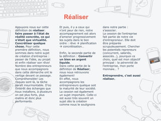 Réaliser
Appuyons nous sur cette
définition de réaliser:
faire passer à l’état de
réalité concrète, ce qui
n’était que virtualité.
Concrétiser quelque
chose. Pour cette
première définition, nous
sommes dans notre sujet
de création d’entreprise :
passer de l’idée, au projet
et enfin réaliser son rêve!
Nombre des entrepreneurs
que nous accompagnons
dans cette démarche ont le
vertige devant ce passage.
Compréhensible! Les
risques sont là, la tâche
paraît insurmontable. D’où
l’intérêt des échanges que
nous installons, à plusieurs
on est plus forts, plus
malins et donc plus
performants.
Et puis, il y a ceux qui
n’ont peur de rien, notre
accompagnement est alors
d’amener progressivement
les sujets dans le bon
ordre : rêve  planification
 concrétisation…
Enfin, la seconde partie de
la définition : Convertir
un bien en argent
liquide.
Dans cette partie de la
définition de Réaliser;
nous nous retrouvons
également!
En effet, nous
accompagnons les
entrepreneurs quelque soit
la maturité de leur société.
La cession est également
un sujet important. Celle-ci
est aussi très souvent un
sujet dès la création
comme nous le soulignons
dans notre partie :
s’associer.
La cession de l’entreprise
fait partie de notre vie
d’entrepreneur. Elle doit
être préparée
scrupuleusement. Chercher
les potentiels repreneurs
(concurrent, salariés,
associés…), pourquoi ce
choix, quel est mon objectif
principal : la pérennité de
l’entreprise, mon porte
monnaie… ?
Entreprendre, c’est aussi
réaliser.
 