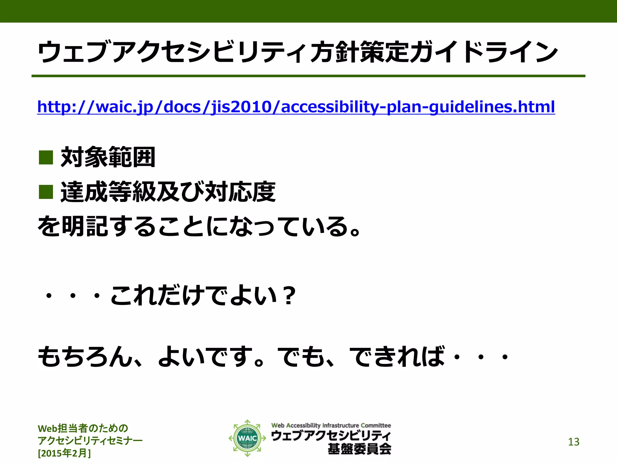 Web担当者のための
アクセシビリティセミナー
[2015年2月]
ウェブアクセシビリティ方針策定ガイドライン
http://waic.jp/docs/jis2010/accessibility-plan-guidelines.html
 対象範囲
 達成等級及び対応度
を明記することになっている。
・・・これだけでよい？
もちろん、よいです。でも、できれば・・・
13
 