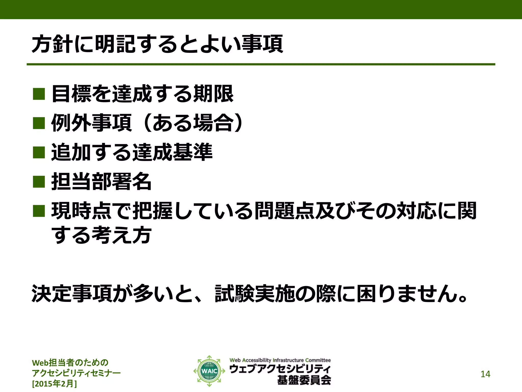 Web担当者のための
アクセシビリティセミナー
[2015年2月]
方針に明記するとよい事項
 目標を達成する期限
 例外事項（ある場合）
 追加する達成基準
 担当部署名
 現時点で把握している問題点及びその対応に関
する考え方
決定事項が多いと、試験実施の際に困りません。
14
 