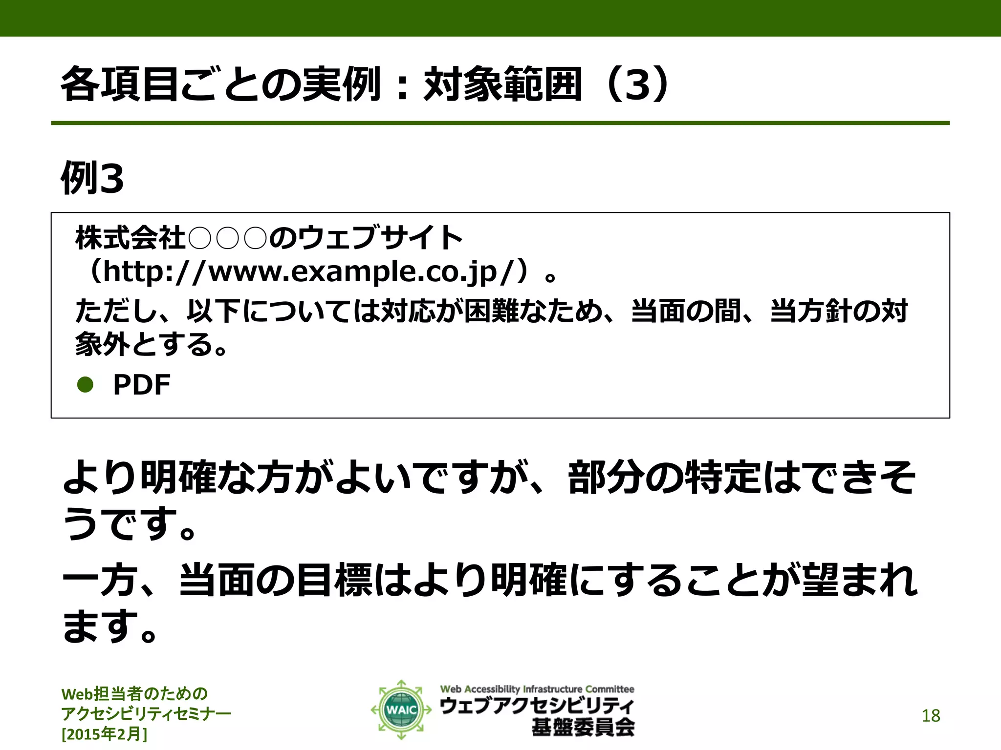 Web担当者のための
アクセシビリティセミナー
[2015年2月]
各項目ごとの実例：対象範囲（3）
例3
株式会社○○○のウェブサイト
（http://www.example.co.jp/）。
ただし、以下については対応が困難なため、当面の間、当方針の対
象外とする。
 PDF
より明確な方がよいですが、部分の特定はできそ
うです。
一方、当面の目標はより明確にすることが望まれ
ます。
18
 