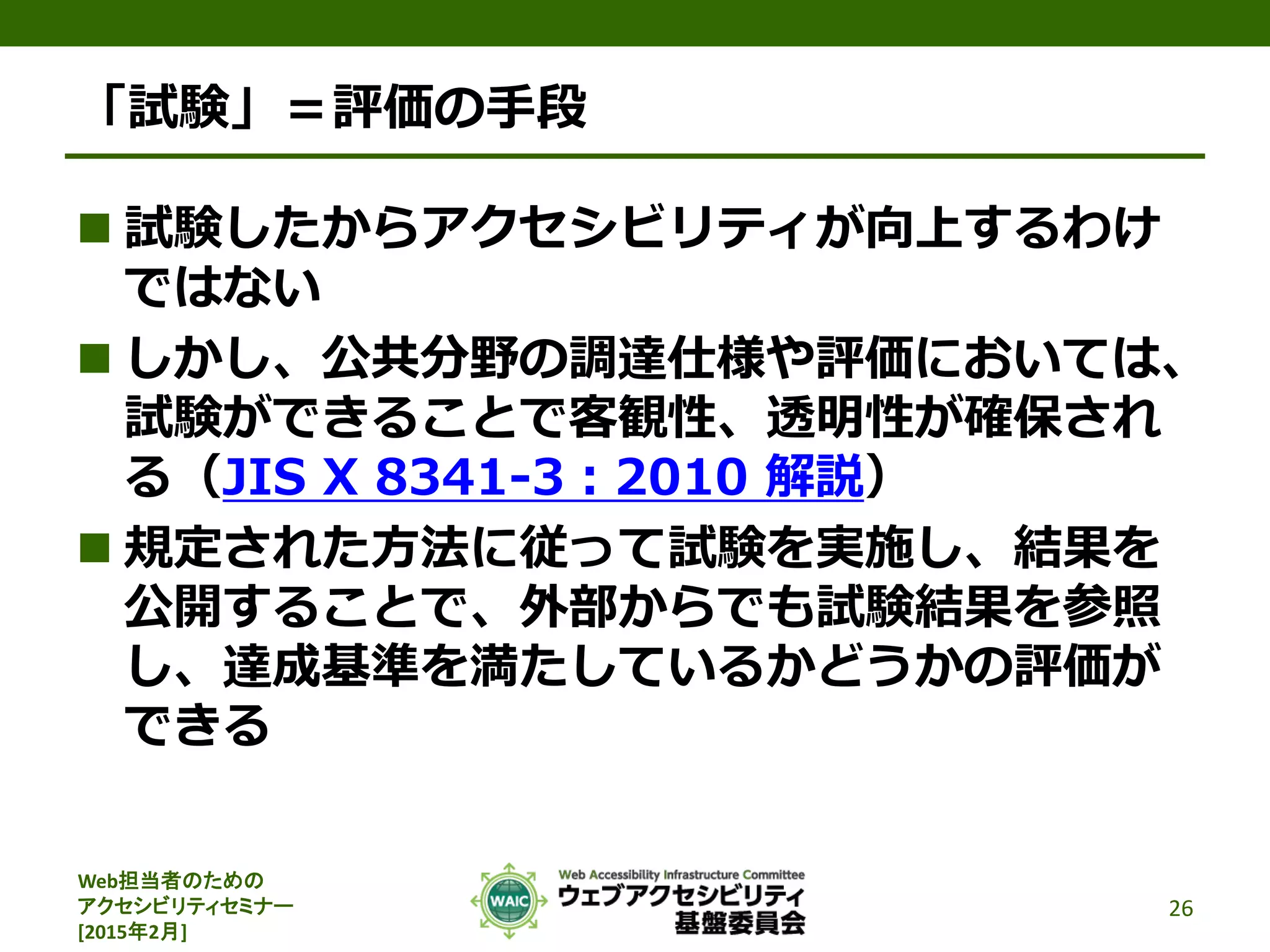 Web担当者のための
アクセシビリティセミナー
[2015年2月]
「試験」＝評価の手段
 試験したからアクセシビリティが向上するわけ
ではない
 しかし、公共分野の調達仕様や評価においては、
試験ができることで客観性、透明性が確保され
る（JIS X 8341-3：2010 解説）
 規定された方法に従って試験を実施し、結果を
公開することで、外部からでも試験結果を参照
し、達成基準を満たしているかどうかの評価が
できる
26
 