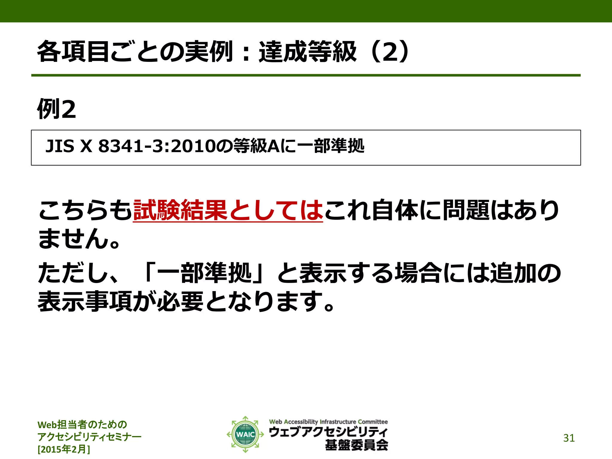 Web担当者のための
アクセシビリティセミナー
[2015年2月]
各項目ごとの実例：達成等級（2）
例2
JIS X 8341-3:2010の等級Aに一部準拠
こちらも試験結果としてはこれ自体に問題はあり
ません。
ただし、「一部準拠」と表示する場合には追加の
表示事項が必要となります。
31
 