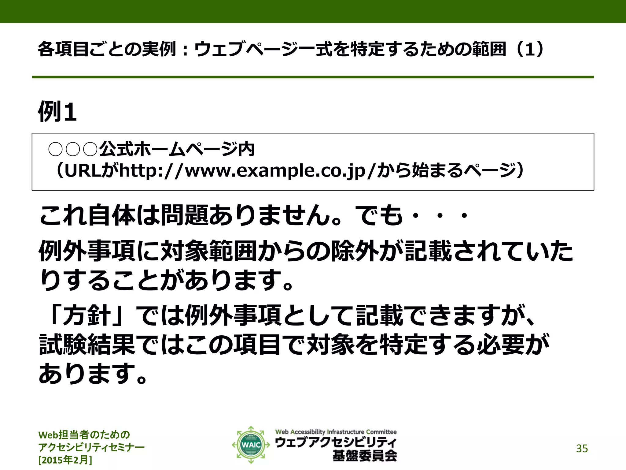 Web担当者のための
アクセシビリティセミナー
[2015年2月]
各項目ごとの実例：ウェブページ一式を特定するための範囲（1）
例1
○○○公式ホームページ内
（URLがhttp://www.example.co.jp/から始まるページ）
これ自体は問題ありません。でも・・・
例外事項に対象範囲からの除外が記載されていた
りすることがあります。
「方針」では例外事項として記載できますが、
試験結果ではこの項目で対象を特定する必要が
あります。
35
 