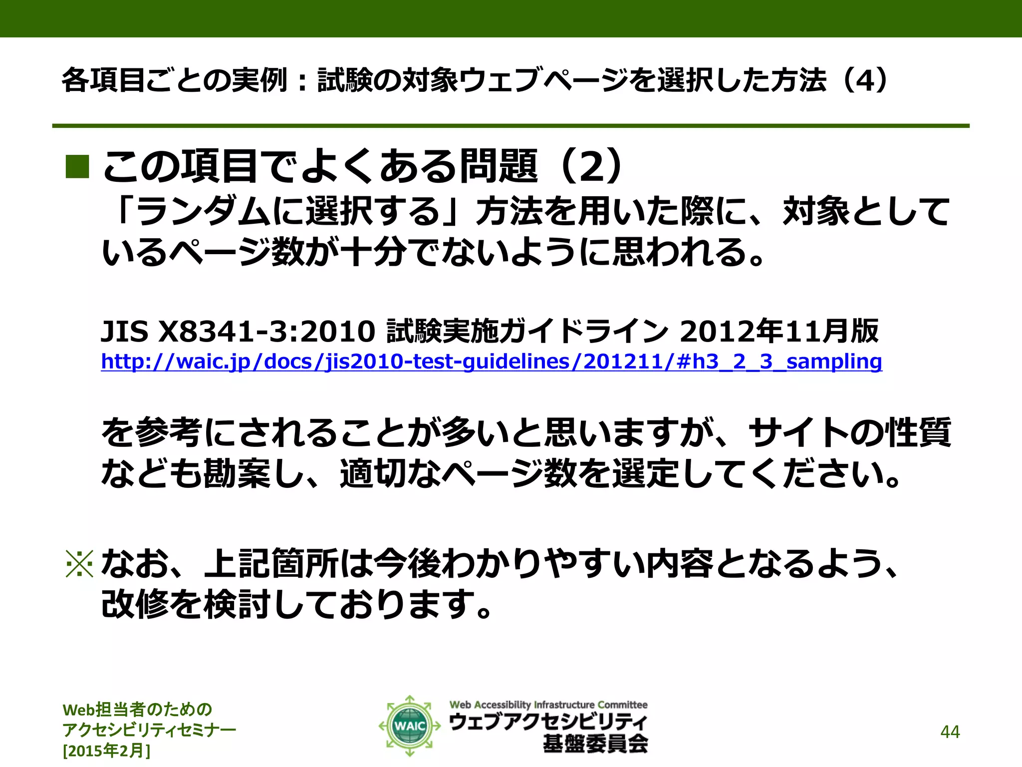 Web担当者のための
アクセシビリティセミナー
[2015年2月]
各項目ごとの実例：試験の対象ウェブページを選択した方法（4）
 この項目でよくある問題（2）
「ランダムに選択する」方法を用いた際に、対象として
いるページ数が十分でないように思われる。
JIS X8341-3:2010 試験実施ガイドライン 2012年11月版
http://waic.jp/docs/jis2010-test-guidelines/201211/#h3_2_3_sampling
を参考にされることが多いと思いますが、サイトの性質
なども勘案し、適切なページ数を選定してください。
※なお、上記箇所は今後わかりやすい内容となるよう、
改修を検討しております。
44
 