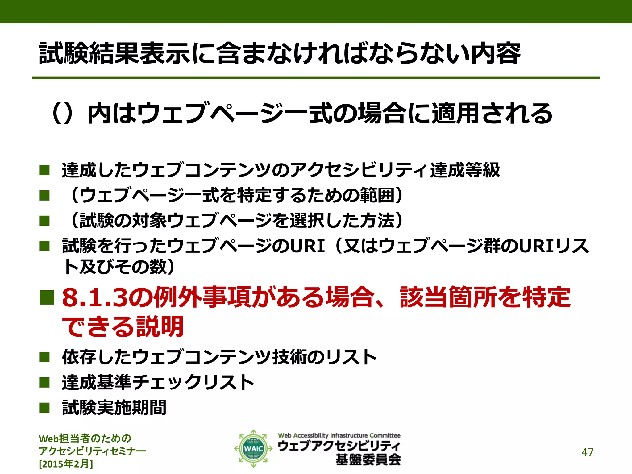 Web担当者のための
アクセシビリティセミナー
[2015年2月]
試験結果表示に含まなければならない内容
（）内はウェブページ一式の場合に適用される
 達成したウェブコンテンツのアクセシビリティ達成等級
 （ウェブページ一式を特定するための範囲）
 （試験の対象ウェブページを選択した方法）
 試験を行ったウェブページのURI（又はウェブページ群のURIリス
ト及びその数）
 8.1.3の例外事項がある場合、該当箇所を特定
できる説明
 依存したウェブコンテンツ技術のリスト
 達成基準チェックリスト
 試験実施期間
47
 