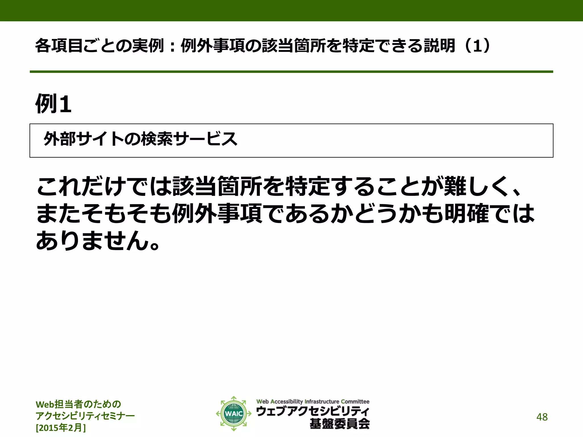 Web担当者のための
アクセシビリティセミナー
[2015年2月]
各項目ごとの実例：例外事項の該当箇所を特定できる説明（1）
例1
外部サイトの検索サービス
これだけでは該当箇所を特定することが難しく、
またそもそも例外事項であるかどうかも明確では
ありません。
48
 