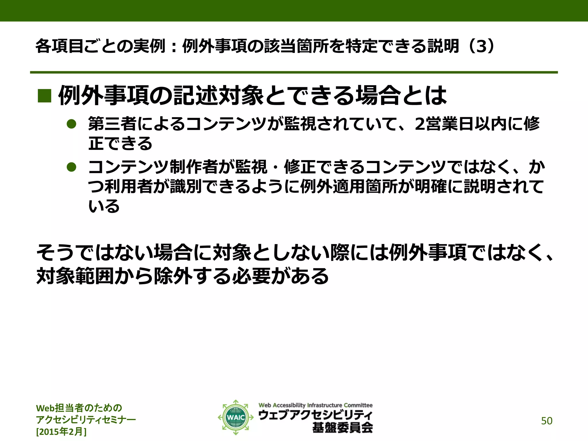Web担当者のための
アクセシビリティセミナー
[2015年2月]
各項目ごとの実例：例外事項の該当箇所を特定できる説明（3）
 例外事項の記述対象とできる場合とは
 第三者によるコンテンツが監視されていて、2営業日以内に修
正できる
 コンテンツ制作者が監視・修正できるコンテンツではなく、か
つ利用者が識別できるように例外適用箇所が明確に説明されて
いる
そうではない場合に対象としない際には例外事項ではなく、
対象範囲から除外する必要がある
50
 