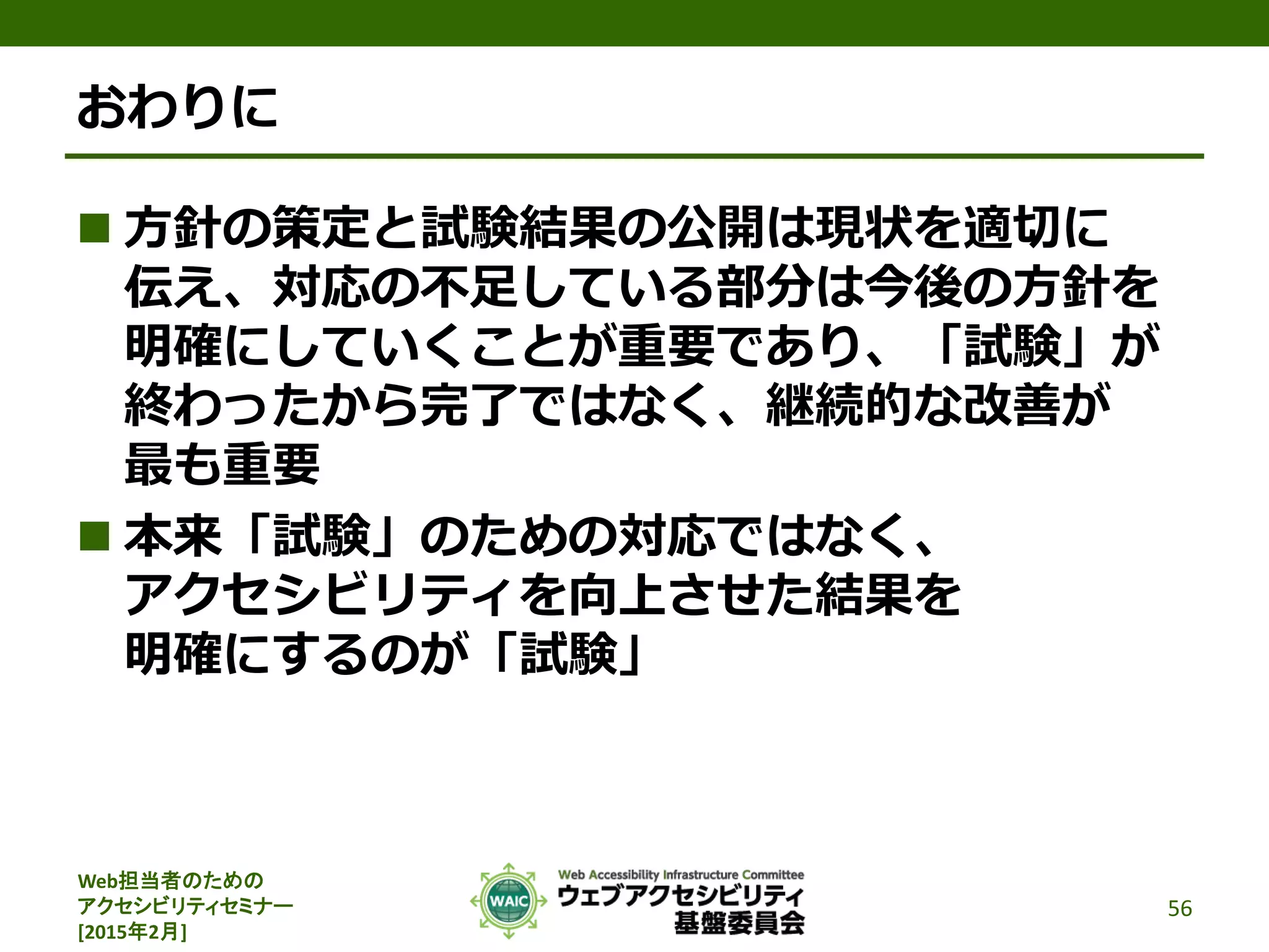 Web担当者のための
アクセシビリティセミナー
[2015年2月]
おわりに
 方針の策定と試験結果の公開は現状を適切に
伝え、対応の不足している部分は今後の方針を
明確にしていくことが重要であり、「試験」が
終わったから完了ではなく、継続的な改善が
最も重要
 本来「試験」のための対応ではなく、
アクセシビリティを向上させた結果を
明確にするのが「試験」
56
 