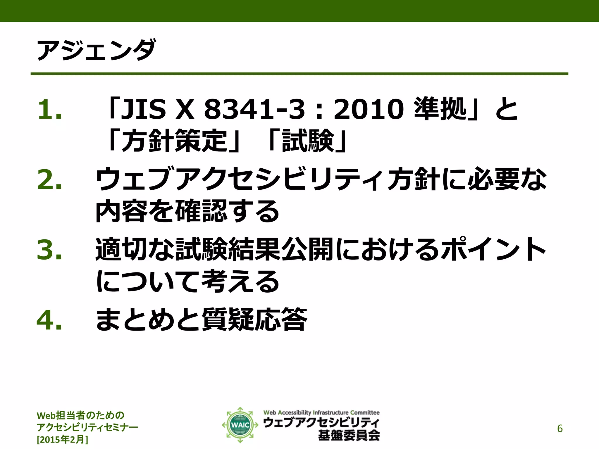 Web担当者のための
アクセシビリティセミナー
[2015年2月]
アジェンダ
1. 「JIS X 8341-3：2010 準拠」と
「方針策定」「試験」
2. ウェブアクセシビリティ方針に必要な
内容を確認する
3. 適切な試験結果公開におけるポイント
について考える
4. まとめと質疑応答
6
 