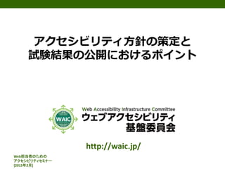 Web担当者のための
アクセシビリティセミナー
[2015年2月]
アクセシビリティ方針の策定と
試験結果の公開におけるポイント
http://waic.jp/
 