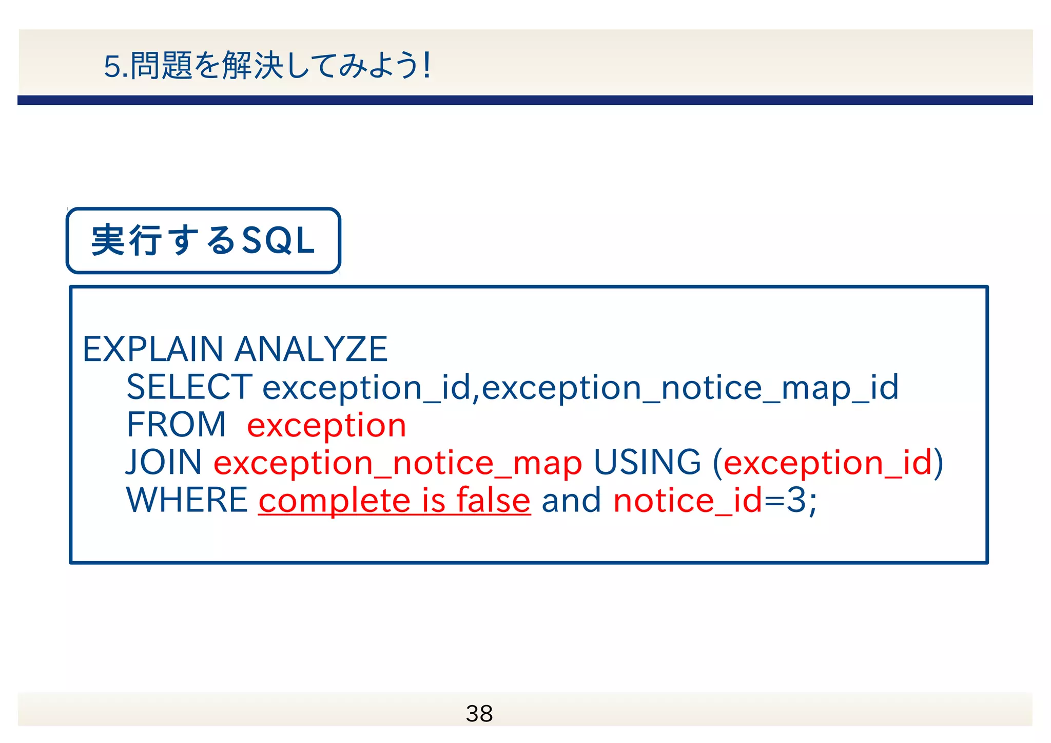 　 39 5.問題を解決してみよう！ Column | Type --------------+--------- exception_id | integer(primary key) complete | boolean EXCEPTION表 Column | Type -------------------------+--------- exception_notice_map_id | integer exception_id | integer notice_id | integer EXCEPTION_NOTICE_MAP表 complete 列の分布 TRUE FALSE Index Index ● indexは両表のexception_id列のみ作成 ● complete列はFalseのデータが1%未満 (1000行/10000000行) 