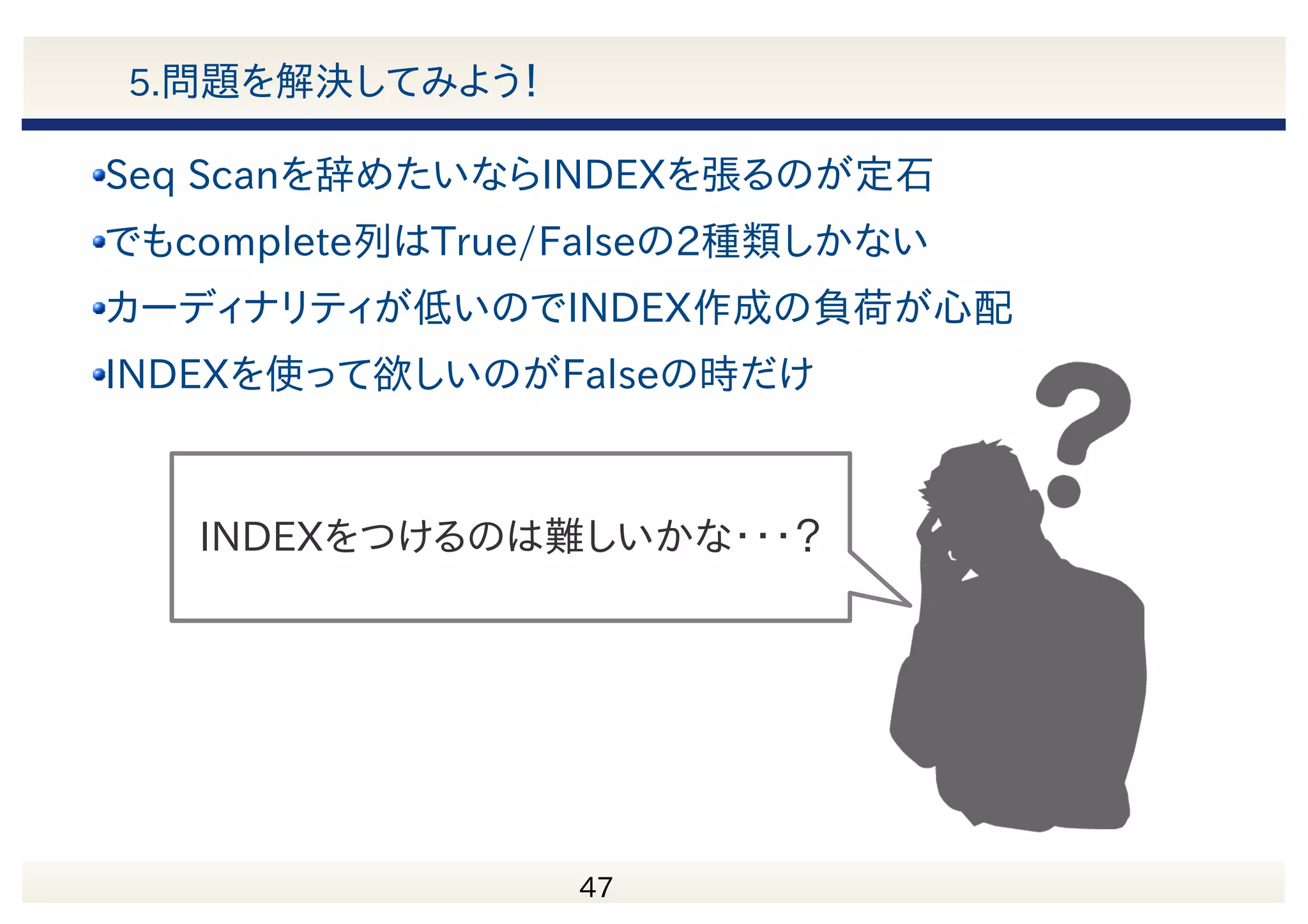 　 48 5.問題を解決してみよう！ Nested Loop (cost=0.43..152601.93 rows=11 width=8) (actual time=792.030..794.257 rows=9 loops=1) -> Seq Scan on exception (cost=0.00..144262.43 rows=1000 width=4) (actual time=790.677..790.885 rows=1000 loops=1) Filter: (complete IS FALSE) Rows Removed by Filter: 9999000 -> Index Scan using idx_nmap_exception_id on exception_notice_map (cost=0.43..8.33 rows=1 width=8) (actual time=0.003..0.003 rows=0 loops=1000) Index Cond: (exception_id = exception.exception_id) Filter: (notice_id = 3) Rows Removed by Filter: 1 Total runtime: 817.182 ms 1%未満の行にSeq Scanで アクセスしている complete 列の分布 TRUE FALSE 再度結果を確認 