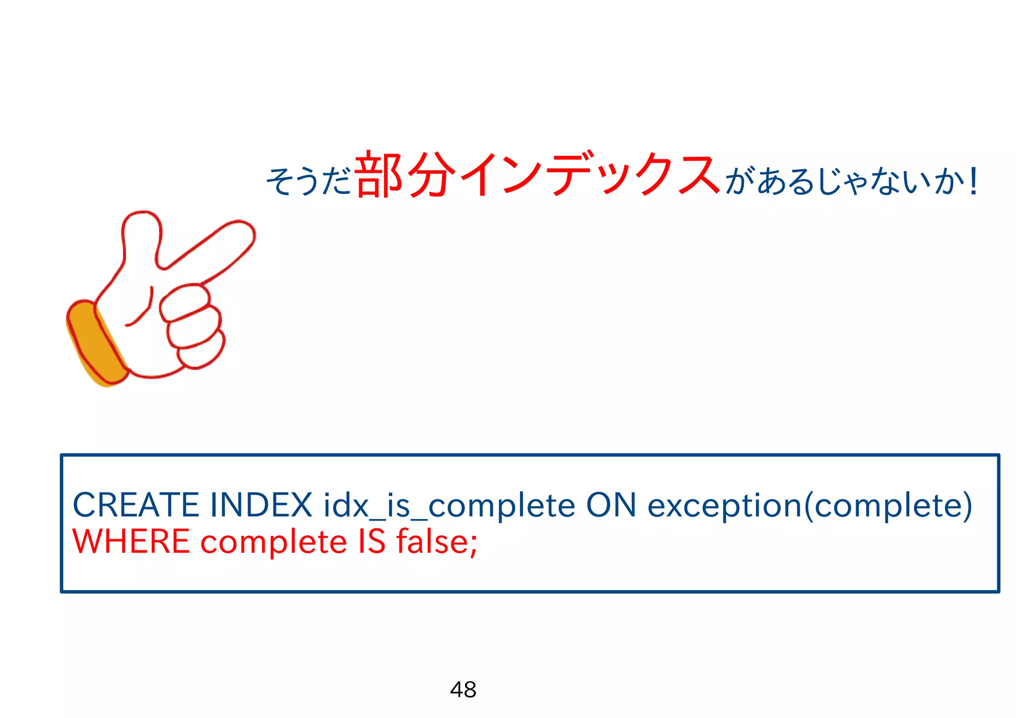 　 49 5.問題を解決してみよう！ Seq Scanを辞めたいならINDEXを張るのが定石 でもcomplete列はTrue/Falseの2種類しかない カーディナリティが低いのでINDEX作成の負荷が心配 INDEXを使って欲しいのがFalseの時だけ INDEXをつけるのは難しいかな・・・？ 