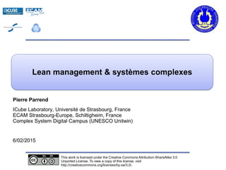 s
Pierre Parrend
ICube Laboratory, Université de Strasbourg, France
ECAM Strasbourg-Europe, Schiltigheim, France
Complex System Digital Campus (UNESCO Unitwin)
6/02/2015
Lean management & systèmes complexes
This work is licensed under the Creative Commons Attribution-ShareAlike 3.0
Unported License. To view a copy of this license, visit
http://creativecommons.org/licenses/by-sa/3.0/.
 