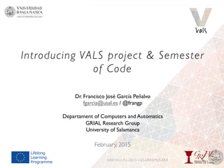 Introducing VALS project & Semester
of Code
February, 2015
540054-LLP-L-2013-1-ES-ERASMUS-EKA
Dr. Francisco José García Peñalvo
fgarcia@usal.es / @frangp
Departament of Computers and Automatics
GRIAL Research Group
University of Salamanca
 