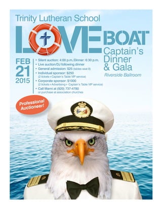 L VEBOATCaptain’s
Dinner
& Gala
Riverside Ballroom
Trinity Lutheran School
FEB
212015
• Silent auction: 4:00 p.m./Dinner: 6:30 p.m.
• Live auction/DJ following dinner
• General admission: $25 (tables seat 8)
• Individual sponsor: $250
(2 tickets+Captain’s Table VIP service)
• Corporate sponsor: $1000
(2 tickets+Advertising+ Captain’s Table VIP service)
• Call Marni at (920) 737-4780
or purchase at association churches
Professional
Auctioneer!
 