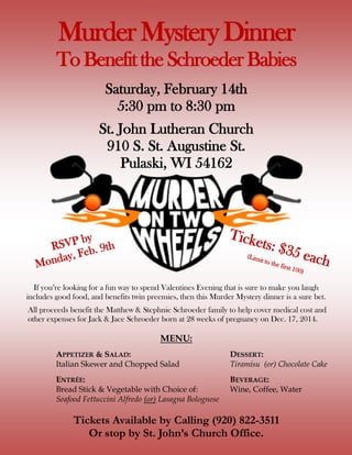 Murder Mystery Dinner
To Benefit the SchroederBabies
Saturday, February 14th
5:30 pm to 8:30 pm
St. John Lutheran Church
910 S. St. Augustine St.
Pulaski, WI 54162
If you’re looking for a fun way to spend Valentines Evening that is sure to make you laugh
includes good food, and benefits twin preemies, then this Murder Mystery dinner is a sure bet.
All proceeds benefit the Matthew & Stephnie Schroeder family to help cover medical cost and
other expenses for Jack & Jace Schroeder born at 28 weeks of pregnancy on Dec. 17, 2014.
MENU:
APPETIZER & SALAD: DESSERT:
Italian Skewer and Chopped Salad Tiramisu (or) Chocolate Cake
ENTRÉE: BEVERAGE:
Bread Stick & Vegetable with Choice of: Wine, Coffee, Water
Seafood Fettuccini Alfredo (or) Lasagna Bolognese
Tickets Available by Calling (920) 822-3511
Or stop by St. John’s Church Office.
RSVP by
Monday, Feb. 9th
Tickets: $35 each(Limit to the first 100)
 