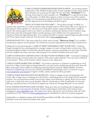 12
CAMP LUTHER SUMMER REGISTRATION IS OPEN! - An exciting summer
is planned for ALL AGES at Camp Luther. Youth in grades 3-9 have many options
that will allow you to pick just the right "fit" for each child. "Pathfinder" is an
exciting week camp for youth in grades 3-6; "Trailblazer" is a special week camp
for youth grades 5-9. Both allow campers a choice to stay in one of five outpost
villages or in the dormitory-style Retreat Center. Activities within camper groups
provide opportunities for friendships and faith to grow.
WHAT IS "EVERY KID TO CAMP?" – "Every Kid to Camp" or EK2C is a
ministry that sends kids to a week of summer camp at Camp Luther in Three Lakes, WI, at no expense to
their parents. Kids in grades 3-8, who have never attended a summer camp at Camp Luther, qualify to
attend. The ministry goal is that every child in our district, and beyond, attends a week of summer camp
before they reach the ninth grade. Please consider giving so more children have the opportunity to
experience Christ through Camp Luther. You can help send kids to summer camp through your gifts. Check
out "Every Kid to Camp" under the "Get Involved" tab at www.campluther.com.
FOUR DAYS OF FUN – Not quite ready for a whole week of camp? "Discovery Camp" is an excellent
introductory camp for 3rd-5th graders. It is all the fun of youth camp packed into four days instead of six!
Calling all 1st, 2nd and 3rd graders...CAMP LUTHER "EXPLORER CAMP" IS FOR YOU! – Explorer
Camp is designed to be a starting point for younger campers to come to Camp Luther on their own. This
weekend program includes activities like: parachute games, canoeing, swimming, arts and crafts, Christian
Growth, campfire devotions, and more. Our program even includes a bedtime story and snack!
CAMP LUTHER GIFT CERTIFICATES CAN HELP WITH SUMMER CAMP – Interested in helping a
child you know get to Camp Luther this summer? How about a gift certificate? You can order certificates
in any amount. These can be used for summer camp or at our camp store.
CAMP LUTHER MARKETING SUMMIT – If you have experience or expertise in marketing we need
you! Join us May 2 from 9-4pm at Camp Luther for a one day session of planning and discussion that will
bless camp and its future efforts in marketing and promoting the ministry. Melissa Bublitz, Assistant
Professor of Marketing at University of Wisconsin-Oshkosh will facilitate. Call 715-546-3647 or go to
www.campluther.com/summit to register. Coffee, snacks, and lunch will be provided.
CAMP LUTHER WINTER COTTAGE RETREATS – Enjoy a cottage retreat at Camp Luther this
winter. Our cottages have everything you will need for a relaxing getaway in the midst of God's beautiful
creation. You can spend time outside cross-country skiing, snow-shoeing, or tubing. When you are done,
settle into a comfy chair next to your fireplace. Stay for a weekend or a week. Camp Luther is currently
offering a special rate that is 30% off of our regular rate. Check out "Cottage Retreats" on our website.
STAY CONNECTED WITH CAMP LUTHER – Keep up to date on everything that is happening at
Camp Luther by connecting thru Facebook, Twitter and Instagram. Find links at the bottom of our
homepage at www.campluther.com. And, while you’re there, sign up for our newsletters under the "Info.
and Resources" tab. Check out www.campluther.com for information on all of our summer programs.
Camp Luther is a subsidiary ministry of the North Wisconsin District-LCMS. Our mission is to build up believers in
Christ for service to the church and witness to the world.
 