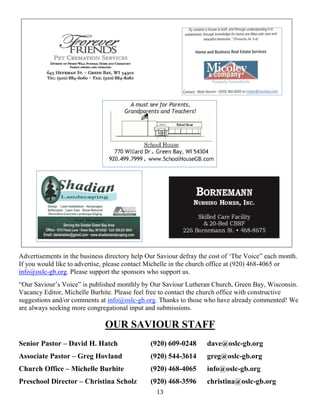 13
Advertisements in the business directory help Our Saviour defray the cost of ‘The Voice” each month.
If you would like to advertise, please contact Michelle in the church office at (920) 468-4065 or
info@oslc-gb.org. Please support the sponsors who support us.
“Our Saviour’s Voice” is published monthly by Our Saviour Lutheran Church, Green Bay, Wisconsin.
Vacancy Editor, Michelle Burhite. Please feel free to contact the church office with constructive
suggestions and/or comments at info@oslc-gb.org. Thanks to those who have already commented! We
are always seeking more congregational input and submissions.
OUR SAVIOUR STAFF
Senior Pastor – David H. Hatch (920) 609-0248 dave@oslc-gb.org
Associate Pastor – Greg Hovland (920) 544-3614 greg@oslc-gb.org
Church Office – Michelle Burhite (920) 468-4065 info@oslc-gb.org
Preschool Director – Christina Scholz (920) 468-3596 christina@oslc-gb.org
 