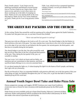 2
Pause, breath a prayer, “Lord, forgive me for
harboring resentment and bitterness toward George.
Just as You have forgiven me, forgive them. Have
mercy on me, and move in me to have mercy on
them. Lord keep me in the habit of sweeping my
heart. Thank-you for your atoning death on the cross
that forgives; thank you for Your victory displayed
on Easter; Thank you for Your living presence within
me.”
Folks, Lent, which involves a perpetual repentance
(change of mind), is an all-year attitude of the
spiritual heart.
Article Image Credits:
http://www.ballermindframe.com/wp-content/uploads/2013/04/The-Sweep.jpg
http://1.bp.blogspot.com/-
AD3dGus0mx4/TZuDUdCRchI/AAAAAAAABFc/zn3M2Lx3bQI/s1600/DSC_
0948.JPG
http://mamamiia.com/wp-content/uploads/2014/08/sweeping-the-floor.jpg
The Green Bay Packers and the Church
By Pastor Dave
At this writing, Packer fans around the world are gearing up for a playoff game against the Seattle Seahawks.
No matter how that game turns out, we can learn a lesson from football.
“Never wait until the last quarter to catch-up”
That goes true with our offerings to the Lord as well. It’s a new year. The church budget is like the Packers in
fresh uniforms at the start of the game. Too many matches have come down to the wire in the last quarter. We
are on the edge of our seat when we get behind in the first quarter, the second quarter, the third quarter…and
then have to scramble during the last quarter.
The church budget is just like that. Our gifts toward His work
here are all too often short in the first, second and third quarters
of the year. Then, during the last quarter of the year, we
scramble to catchup.
The year is new. Let’s check our hearts and our habits, our
intentions and our commitment to that intention, and bring our
sacrificial thank-offerings in on a win-win consistent basis.
It’s not about keeping the lights on, it’s about keeping His light lit in the hearts of God’s people, and sharing
that Light with our community.
Has He not blessed us? Have we responded faithfully with generous gifts back, not in the last quarter of the year
when things are tight, but faithfully throughout the year? It’s time, now, to get into that habit of sacrificial
thankful giving for His work here.
Annual Youth Super Bowl Take and Bake Pizza Sale
Cheese, pepperoni, sausage, and veggies, OH MY! Continue your super bowl traditions,
create new ones or freeze for later occasions with handmade pizzas by the OSLC youth
group.
Order forms are now available; pick up is Super Bowl Sunday, February 1 between 8:30am
and noon. Orders with payment will be accepted in the church office until January 30. We’ll
also make a few extras to purchase on pick-up day.
 