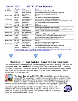 3
March 2015 OSLC Usher Schedule
Date Service Lead Team
March 1, 2015 Su 7:45 John Kielpikowski Chad Kielpikowski; Ron Klumb; †UN
Su 9:15 Randy Vande Hei Walt Juhnke; Tiffany & Brian Duff; Jennifer Linssen; †UN
Su 10:45 Mike Charles Don Larson; Karen Kiekhaefer; Hunter Alft
March 4, 2015 We 4:00 Rich Spangenberg (Youth)
We 6:30 Charles Arthur Carl Zimonick; Gary Kirchman; Dick Zimonick
March 8, 2015 Su 7:45 Matthew Dalebroux Andrew Prescher; Al Brietlow; Barry Dalebroux
Su 9:15 Shelley Williams Robin Williams; Frank Helebrant; Don Schultz; Rosemary & Steve Clark
Su 10:45 Royal Bruhn Rich Ryman; Sue Bruhn; Richard Christiansen
March 11, 2015 We 4:00 Rich Spangenberg (Youth)
We 6:30 Paul Kuehl Bill Baneck; †UN; †UN
March 15, 2015 Su 7:45 Mike Morgan Vernon Siech; Gloria Morgan; Ralph Hoerchler
Su 9:15 Wendy Frick Roxanne & Randy Dyle; Alex Chamberlain; Jack Grant; Mitch Waniger
Su 10:45 Gerald Buechner Carmen & Lloyd Leuthner; Rich Spangenberg
March 18, 2015 We 4:00 Rich Spangenberg (Youth)
We 6:30 David Haase Bobby Haase; Rich Spangenberg; †UN
March 22, 2015 Su 7:45 Allen Knaus Clarence Ney; Jerry & Josh VanKauwenberg; Nathan Knaus
Su 9:15 Dave Wians Lonnie Peerenboom; Davis LaMarche; Dan Richer; †UN
Su 10:45 Mike Charles Don Larson; Karen Kiekhaefer; Hunter Alft
March 25, 2015 We 4:00 Rich Spangenberg (Youth)
We 6:30 Charles Arthur Carl Zimonick; Gary Kirchman; Dick Zimonick
March 29, 2015 Su 7:45 John Kielpikowski Chad Kielpikowski; Ron Klumb; †UN
Su 9:15 Randy Vande Hei Walt Juhnke; Tiffany & Brian Duff; Jennifer Linssen; †UN
Su 10:45 Royal Bruhn Rich Ryman; Sue Bruhn; Richard Christiansen
†UN-Usher Needed - If you'd like to volunteer as an usher; please contact the lead usher of the group you'd like to join,
or contact Rich Spangenberg at (920) 857-3014 or spangenr.ret@uwgb.edu
Usable / Saleable Donations Needed
Your donations to our rummage sales make them the great success that they have been for
many years. The Kids’ Only Sale is tentatively scheduled for Saturday, June 13. We are
looking for the stuff your kids have outgrown as well as the maternity clothes you no longer
need. Toys, games, clothes, costumes, books, puzzles, strollers, ride-on toys, bedding,
bicycles, and more are welcome.
The Super Sale will be SUPER if YOU help to fill the gym for this event on
August 15. We accept clean, usable, unbroken items. Some suggested things
are holiday decorations, linens, glassware, small appliances, tools, furniture,
lamps, and more! Thanks for the offer…but we DO NOT accept computer
monitors, printers, televisions (unless they are flat panel) or Encyclopedia-type books.
If you have larger items and are unable to transport them to church, call
Michelle in the office at (920) 468-4065 to request a pick up. Pick-ups will be
scheduled for late July or early August. Can’t wait that long? Let us know your
needs and we will see what we can do!
 
