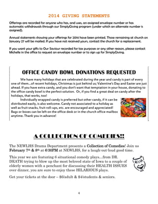 4
2014 GIVING STATEMENTS
Offerings are recorded for anyone who has, and uses, an assigned envelope number or has
automatic withdrawals through our SimplyGiving program (under which an alternate number is
assigned).
Annual statements showing your offerings for 2014 have been printed. Those remaining at church on
January 27 will be mailed. If you have not received yours, contact the church for a replacement.
If you want your gifts to Our Saviour recorded for tax purposes or any other reason, please contact
Michelle in the office to request an envelope number or to sign up for SimplyGiving.
OFFICE CANDY BOWL DONATIONS REQUESTED
We have many holidays that are celebrated during the year and candy is part of every
one of them…of recent holidays, Christmas is just behind us; Valentine’s Day and Easter are just
ahead. If you have extra candy, and you don’t want that temptation in your house, donating to
the office candy bowl is the perfect solution. Or, if you find a great deal on candy after the
holidays, that works, too!
Individually wrapped candy is preferred but other candy, if it can be
distributed easily, is also welcome. Candy not associated to a holiday as
well as fruit snacks, fruit roll-ups, etc. are encouraged and appreciated!
Bags or boxes can be left on the office desk or in the church office mailbox
anytime. Thank you in advance!
A COLLECTION OF COMEDIES!!
The NEWLHS Drama Department presents a Collection of Comedies! Join us
February 7th & 8th at 6:30PM at NEWLHS, for a laugh-out-loud good time.
This year we are featuring 6 situational comedy plays…from DR.
DEATH trying to blow up the most beloved state of Iowa to a couple of
elderly women with a penchant for discussing their HEALTH ISSUES
over dinner, you are sure to enjoy these HILARIOUS plays.
Get your tickets at the door – $6/adult & $4/students & seniors.
 